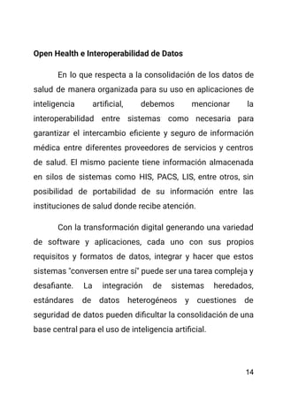 Open Health e Interoperabilidad de Datos
En lo que respecta a la consolidación de los datos de
salud de manera organizada para su uso en aplicaciones de
inteligencia artificial, debemos mencionar la
interoperabilidad entre sistemas como necesaria para
garantizar el intercambio eficiente y seguro de información
médica entre diferentes proveedores de servicios y centros
de salud. El mismo paciente tiene información almacenada
en silos de sistemas como HIS, PACS, LIS, entre otros, sin
posibilidad de portabilidad de su información entre las
instituciones de salud donde recibe atención.
Con la transformación digital generando una variedad
de software y aplicaciones, cada uno con sus propios
requisitos y formatos de datos, integrar y hacer que estos
sistemas "conversen entre sí" puede ser una tarea compleja y
desafiante. La integración de sistemas heredados,
estándares de datos heterogéneos y cuestiones de
seguridad de datos pueden dificultar la consolidación de una
base central para el uso de inteligencia artificial.
14
 