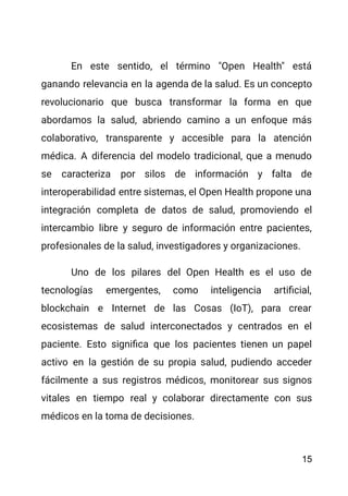 En este sentido, el término "Open Health" está
ganando relevancia en la agenda de la salud. Es un concepto
revolucionario que busca transformar la forma en que
abordamos la salud, abriendo camino a un enfoque más
colaborativo, transparente y accesible para la atención
médica. A diferencia del modelo tradicional, que a menudo
se caracteriza por silos de información y falta de
interoperabilidad entre sistemas, el Open Health propone una
integración completa de datos de salud, promoviendo el
intercambio libre y seguro de información entre pacientes,
profesionales de la salud, investigadores y organizaciones.
Uno de los pilares del Open Health es el uso de
tecnologías emergentes, como inteligencia artificial,
blockchain e Internet de las Cosas (IoT), para crear
ecosistemas de salud interconectados y centrados en el
paciente. Esto significa que los pacientes tienen un papel
activo en la gestión de su propia salud, pudiendo acceder
fácilmente a sus registros médicos, monitorear sus signos
vitales en tiempo real y colaborar directamente con sus
médicos en la toma de decisiones.
15
 