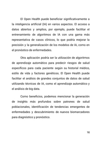 El Open Health puede beneficiar significativamente a
la inteligencia artificial (IA) en varios aspectos. El acceso a
datos abiertos y amplios, por ejemplo, puede facilitar el
entrenamiento de algoritmos de IA con una gama más
representativa de casos clínicos, lo que podría mejorar la
precisión y la generalización de los modelos de IA, como en
el pronóstico de enfermedades.
Otra aplicación podría ser la utilización de algoritmos
de aprendizaje automático para predecir riesgos de salud
específicos para cada paciente según su historial médico,
estilo de vida y factores genéticos. El Open Health puede
facilitar el análisis de grandes conjuntos de datos de salud
utilizando técnicas de IA, como el aprendizaje automático y
el análisis de big data.
Como beneficios, podemos mencionar la generación
de insights más profundos sobre patrones de salud
poblacionales, identificación de tendencias emergentes de
enfermedades y descubrimiento de nuevos biomarcadores
para diagnóstico y pronóstico.
16
 