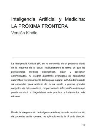 Inteligencia Artificial y Medicina:
LA PRÓXIMA FRONTERA
Versión Kindle
La Inteligencia Artificial (IA) se ha convertido en un poderoso aliado
en la industria de la salud, revolucionando la forma en que los
profesionales médicos diagnostican, tratan y gestionan
enfermedades. Al integrar algoritmos avanzados de aprendizaje
automático y procesamiento del lenguaje natural, la IA ha demostrado
su capacidad para analizar de forma rápida y precisa grandes
conjuntos de datos médicos, proporcionando información valiosa que
puede conducir a diagnósticos más precisos y tratamientos más
eficaces.
Desde la interpretación de imágenes médicas hasta la monitorización
de pacientes en tiempo real, las aplicaciones de la IA en la atención
18
 