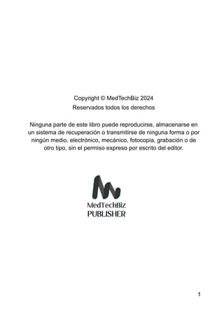 Copyright © MedTechBiz 2024
Reservados todos los derechos
Ninguna parte de este libro puede reproducirse, almacenarse en
un sistema de recuperación o transmitirse de ninguna forma o por
ningún medio, electrónico, mecánico, fotocopia, grabación o de
otro tipo, sin el permiso expreso por escrito del editor.
1
 