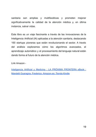 sanitaria son amplias y multifacéticas y prometen mejorar
significativamente la calidad de la atención médica y, en última
instancia, salvar vidas.
Este libro es un viaje fascinante a través de las innovaciones de la
Inteligencia Artificial (IA) aplicadas a la atención sanitaria, destacando
100 startups pioneras que están revolucionando el sector. A través
del análisis exploramos cómo los algoritmos avanzados, el
aprendizaje automático y el procesamiento del lenguaje natural están
dando forma al futuro de la atención médica.
Link Amazon -
Inteligencia Artificial y Medicina : LA PRÓXIMA FRONTERA eBook :
Mandelli Guaragna, Frederico: Amazon.es: Tienda Kindle
19
 