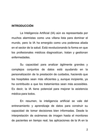 INTRODUCCIÓN
La Inteligencia Artificial (IA) aún es representada por
muchos alarmistas como una villana lista para dominar el
mundo, pero la IA ha emergido como una poderosa aliada
en el sector de la salud. Está revolucionando la forma en que
los profesionales médicos diagnostican, tratan y gestionan
enfermedades.
Su capacidad para analizar ágilmente grandes y
complejos conjuntos de datos está ayudando en la
personalización de la prestación de cuidados, haciendo que
los hospitales sean más eficientes y, aunque incipiente, ya
ha contribuido a que los tratamientos sean más accesibles.
Es decir, la IA tiene potencial para mejorar la asistencia
médica para todos.
En resumen, la inteligencia artificial se vale del
entrenamiento y aprendizaje de datos para construir su
capacidad de tomar decisiones bien informadas. Desde la
interpretación de exámenes de imagen hasta el monitoreo
de pacientes en tiempo real, las aplicaciones de la IA en la
2
 