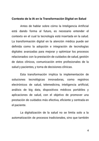 Contexto de la IA en la Transformación Digital en Salud
Antes de hablar sobre cómo la Inteligencia Artificial
está dando forma al futuro, es necesario entender el
contexto en el cual la tecnología está insertada en la salud.
La transformación digital en la atención médica puede ser
definida como la adopción e integración de tecnologías
digitales avanzadas para mejorar y optimizar los procesos
relacionados con la prestación de cuidados de salud, gestión
de datos clínicos, comunicación entre profesionales de la
salud y pacientes, y toma de decisiones clínicas.
Esta transformación implica la implementación de
soluciones tecnológicas innovadoras, como registros
electrónicos de salud, telemedicina, inteligencia artificial,
análisis de big data, dispositivos médicos portátiles y
aplicaciones de salud, con el objetivo de promover una
prestación de cuidados más efectiva, eficiente y centrada en
el paciente.
La digitalización de la salud no se limita solo a la
automatización de procesos tradicionales, sino que también
4
 