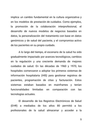 implica un cambio fundamental en la cultura organizativa y
en los modelos de prestación de cuidados. Como ejemplos,
la promoción de la colaboración interprofesional, el
desarrollo de nuevos modelos de negocios basados en
datos, la personalización del tratamiento con base en datos
genómicos y de salud del paciente, y el compromiso activo
de los pacientes en su propio cuidado.
A lo largo del tiempo, el escenario de la salud ha sido
gradualmente impactado por avances tecnológicos, cambios
en la regulación y una creciente demanda de mejores
cuidados de salud. En las décadas de 1960 y 1970, los
hospitales comenzaron a adoptar los primeros sistemas de
información hospitalaria (HIS) para gestionar registros de
pacientes, programación de citas y facturación. Estos
sistemas estaban basados en mainframes y tenían
funcionalidades limitadas en comparación con las
tecnologías actuales.
El desarrollo de los Registros Electrónicos de Salud
(EHR) a mediados de los años 80 permitió a los
profesionales de la salud almacenar y acceder a la
5
 