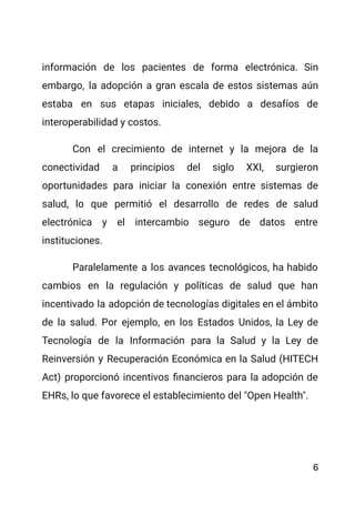 información de los pacientes de forma electrónica. Sin
embargo, la adopción a gran escala de estos sistemas aún
estaba en sus etapas iniciales, debido a desafíos de
interoperabilidad y costos.
Con el crecimiento de internet y la mejora de la
conectividad a principios del siglo XXI, surgieron
oportunidades para iniciar la conexión entre sistemas de
salud, lo que permitió el desarrollo de redes de salud
electrónica y el intercambio seguro de datos entre
instituciones.
Paralelamente a los avances tecnológicos, ha habido
cambios en la regulación y políticas de salud que han
incentivado la adopción de tecnologías digitales en el ámbito
de la salud. Por ejemplo, en los Estados Unidos, la Ley de
Tecnología de la Información para la Salud y la Ley de
Reinversión y Recuperación Económica en la Salud (HITECH
Act) proporcionó incentivos financieros para la adopción de
EHRs, lo que favorece el establecimiento del "Open Health".
6
 