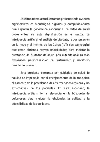 En el momento actual, estamos presenciando avances
significativos en tecnologías digitales y computacionales
que exploran la generación exponencial de datos de salud
provenientes de esta digitalización en el sector. La
inteligencia artificial, el análisis de big data, la computación
en la nube y el Internet de las Cosas (IoT) son tecnologías
que están abriendo nuevas posibilidades para mejorar la
prestación de cuidados de salud, posibilitando análisis más
avanzados, personalización del tratamiento y monitoreo
remoto de la salud.
Esta creciente demanda por cuidados de salud de
calidad es impulsada por el envejecimiento de la población,
el aumento de la prevalencia de enfermedades crónicas y las
expectativas de los pacientes. En este escenario, la
inteligencia artificial toma relevancia en la búsqueda de
soluciones para mejorar la eficiencia, la calidad y la
accesibilidad de los cuidados.
7
 