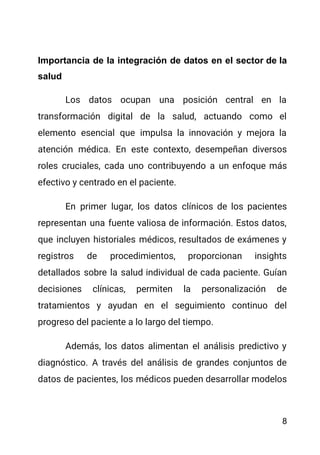 Importancia de la integración de datos en el sector de la
salud
Los datos ocupan una posición central en la
transformación digital de la salud, actuando como el
elemento esencial que impulsa la innovación y mejora la
atención médica. En este contexto, desempeñan diversos
roles cruciales, cada uno contribuyendo a un enfoque más
efectivo y centrado en el paciente.
En primer lugar, los datos clínicos de los pacientes
representan una fuente valiosa de información. Estos datos,
que incluyen historiales médicos, resultados de exámenes y
registros de procedimientos, proporcionan insights
detallados sobre la salud individual de cada paciente. Guían
decisiones clínicas, permiten la personalización de
tratamientos y ayudan en el seguimiento continuo del
progreso del paciente a lo largo del tiempo.
Además, los datos alimentan el análisis predictivo y
diagnóstico. A través del análisis de grandes conjuntos de
datos de pacientes, los médicos pueden desarrollar modelos
8
 