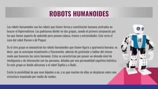 ROBOTS HUMANOIDES
Los robots humanoides son los robots que tienen forma y constitución humana centrados en
buscar el hiperrealismo. Los podríamos dividir en dos grupos, siendo el primero compuesto por
los que tienen aspecto de androide pero poseen cabeza, tronco y extremidades. Este sería el
caso del robot Romeo o de Pepper.
En el otro grupo se encuentran los robots humanoides que tienen figura y apariencia humana, es
decir, que se asemejan visualmente y físicamente, además de gesticular y hablar del mismo
modo que hacemos los seres humanos. Estos se caracterizan por poseer un elevado nivel de
inteligencia y de interacción con las personas, dotados por una personalidad cognitiva holística.
En este grupo es donde ubicamos a el robot Sophia y a Ibuki.
Existe la posibilidad de que sean bípedos o no, y es que muchos de ellos se desplazan sobre una
estructura impulsada por medio de ruedas.
 