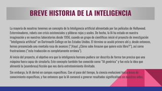 BREVE HISTORIA DE LA INTELIGENCIA
La mayoría de nosotros tenemos un concepto de la Inteligencia artificial alimentado por las películas de Hollywood.
Exterminadores, robots con crisis existenciales y píldoras rojas y azules. De hecho, la IA ha estado en nuestra
imaginación y en nuestros laboratorios desde 1956, cuando un grupo de científicos inició el proyecto de investigación
“Inteligencia artificial” en Dartmouth College en los Estados Unidos. El término se acuñó primero ahí y, desde entonces,
hemos presenciado una montaña rusa de avances (“¡Vaya! ¿Cómo sabe Amazon que quiero este libro?”), así como
frustraciones (“esta traducción es completamente errónea”).
Al inicio del proyecto, el objetivo era que la inteligencia humana pudiera ser descrita de forma tan precisa que una
máquina fuera capaz de simularla. Este concepto también fue conocido como “IA genérica” y fue esta la idea que
alimentó la (asombrosa) ficción que nos daría entretenimiento ilimitado.
Sin embargo, la IA derivó en campos específicos. Con el paso del tiempo, la ciencia evolucionó hacia áreas de
conocimiento específicas, y fue entonces que la IA comenzó a generar resultados significativos en nuestras vidas.
 
