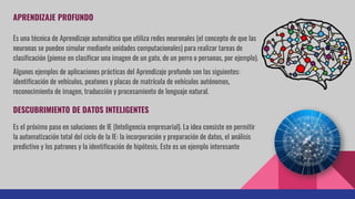 APRENDIZAJE PROFUNDO
Es una técnica de Aprendizaje automático que utiliza redes neuronales (el concepto de que las
neuronas se pueden simular mediante unidades computacionales) para realizar tareas de
clasificación (piense en clasificar una imagen de un gato, de un perro o personas, por ejemplo).
Algunos ejemplos de aplicaciones prácticas del Aprendizaje profundo son las siguientes:
identificación de vehículos, peatones y placas de matrícula de vehículos autónomos,
reconocimiento de imagen, traducción y procesamiento de lenguaje natural.
DESCUBRIMIENTO DE DATOS INTELIGENTES
Es el próximo paso en soluciones de IE (Inteligencia empresarial). La idea consiste en permitir
la automatización total del ciclo de la IE: la incorporación y preparación de datos, el análisis
predictivo y los patrones y la identificación de hipótesis. Este es un ejemplo interesante
 