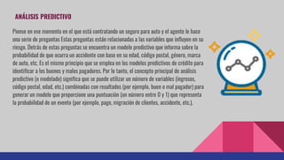 ANÁLISIS PREDICTIVO
Piense en ese momento en el que está contratando un seguro para auto y el agente le hace
una serie de preguntas Estas preguntas están relacionadas a las variables que influyen en su
riesgo. Detrás de estas preguntas se encuentra un modelo predictivo que informa sobre la
probabilidad de que ocurra un accidente con base en su edad, código postal, género, marca
de auto, etc. Es el mismo principio que se emplea en los modelos predictivos de crédito para
identificar a los buenos y malos pagadores. Por lo tanto, el concepto principal de análisis
predictivo (o modelado) significa que se puede utilizar un número de variables (ingresos,
código postal, edad, etc.) combinadas con resultados (por ejemplo, buen o mal pagador) para
generar un modelo que proporcione una puntuación (un número entre 0 y 1) que representa
la probabilidad de un evento (por ejemplo, pago, migración de clientes, accidente, etc.).
 
