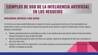 EJEMPLOS DE USO DE LA INTELIGENCIA ARTIFICIAL
EN LOS NEGOCIOS
INTELIGENCIA ARTIFICIAL PARA VENTAS
La IA ofrece una mayor productividad para los equipos de ventas, ya que permite centrarse en las oportunidades que
pueden llevar al éxito, así como ahorrar tiempo al personal de ventas durante el registro de información. Veamos algunos
ejemplos a continuación:
● Captura automáticamente las actividades de ventas, lo que significa que el personal de ventas no tiene que dedicar
tiempo al llenado de la base de datos del CRM;
● Registra automáticamente los datos del cliente, por ejemplo, registros de navegación del sitio web y conexiones al
sitio web, entre otros;
● Sugiere la mejor acción de seguimiento y recomienda respuestas de correo electrónico al conectar la información
del CRM a la bandeja de entrada.
 