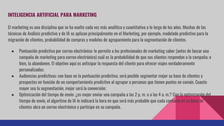 INTELIGENCIA ARTIFICIAL PARA MARKETING
El marketing es una disciplina que se ha vuelto cada vez más analítica y cuantitativa a lo largo de los años. Muchas de las
técnicas de Análisis predictivo y de IA se aplican principalmente en el Marketing, por ejemplo, modelado predictivo para la
migración de clientes, probabilidad de compras y modelos de agrupamiento para la segmentación de clientes.
● Puntuación predictiva por correo electrónico: le permite a los profesionales de marketing saber (antes de lanzar una
campaña de marketing para correo electrónico) cuál es la probabilidad de que sus clientes respondan a la campaña; o
bien, la abandonen. El objetivo aquí es anticipar la respuesta del cliente para ofrecer viajes verdaderamente
personalizados;
● Audiencias predictivas: con base en la puntuación predictiva, será posible segmentar mejor su base de clientes y
prospectos en función de un comportamiento predictivo al agrupar a personas que tienen puntos en común. Cuanto
mayor sea la segmentación, mejor será la conversión;
● Optimización del tiempo de envío: ¿es mejor enviar una campaña a las 2 p. m. o a las 4 a. m.? Con la optimización del
tiempo de envío, el algoritmo de IA le indicará la hora en que será más probable que cada contacto en su base de
clientes abra un correo electrónico y participe en su campaña.
 