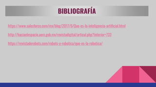 BIBLIOGRAFÍA
https://www.salesforce.com/mx/blog/2017/6/Que-es-la-inteligencia-artificial.html
http://haciaelespacio.aem.gob.mx/revistadigital/articul.php?interior=733
https://revistaderobots.com/robots-y-robotica/que-es-la-robotica/
 