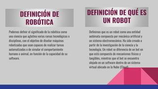 DEFINICIÓN DE
ROBÓTICA
Podemos definir el significado de la robótica como
una ciencia que aglutina varias ramas tecnológicas o
disciplinas, con el objetivo de diseñar máquinas
robotizadas que sean capaces de realizar tareas
automatizadas o de simular el comportamiento
humano o animal, en función de la capacidad de su
software.
DEFINICIÓN DE QUÉ ES
UN ROBOT
Definimos que es un robot como una entidad
autómata compuesta por mecánica artificial y
un sistema electromecánico. Ha sido creado a
partir de la investigación de la ciencia y la
tecnología. Un robot se diferencia de un bot en
que está compuesto de mecanismos físicos y
tangibles, mientras que el bot se encuentra
alojado en un software dentro de un sistema
virtual ubicado en la Nube (Cloud).
 