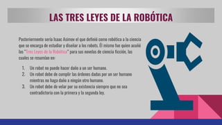 LAS TRES LEYES DE LA ROBÓTICA
Posteriormente sería Isaac Asimov el que definió como robótica a la ciencia
que se encarga de estudiar y diseñar a los robots. Él mismo fue quien acuñó
las “Tres Leyes de la Robótica” para sus novelas de ciencia ficción, las
cuales se resumían en:
1. Un robot no puede hacer daño a un ser humano.
2. Un robot debe de cumplir las órdenes dadas por un ser humano
mientras no haga daño a ningún otro humano.
3. Un robot debe de velar por su existencia siempre que no sea
contradictoria con la primera y la segunda ley.
 