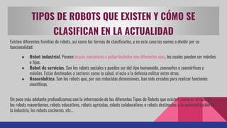 TIPOS DE ROBOTS QUE EXISTEN Y CÓMO SE
CLASIFICAN EN LA ACTUALIDAD
Existen diferentes familias de robots, así como las formas de clasificarlos, y en este caso los vamos a dividir por su
funcionalidad:
● Robot industrial. Poseen brazos mecánicos o poliarticulados con diferentes ejes, los cuales pueden ser móviles
o fijos.
● Robot de servicios. Son los robots sociales y pueden ser del tipo humanoide, zoomorfos o zoomórficos y
móviles. Están destinados a sectores como la salud, el ocio o la defensa militar entre otros.
● Nanorobótica. Son los robots que, por sus reducidas dimensiones, han sido creados para realizar funciones
científicas.
Un poco más adelante profundizamos con la información de los diferentes Tipos de Robots que existen, como es el caso de
los robots mayordomos, robots educativos, robots agrícolas, robots colaborativos o robots destinados a la automatización de
la industria, los robots cocineros, etc…
 