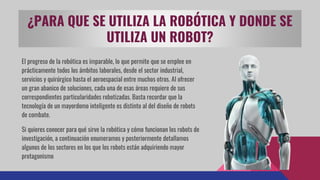El progreso de la robótica es imparable, lo que permite que se emplee en
prácticamente todos los ámbitos laborales, desde el sector industrial,
servicios y quirúrgico hasta el aeroespacial entre muchos otros. Al ofrecer
un gran abanico de soluciones, cada una de esas áreas requiere de sus
correspondientes particularidades robotizadas. Basta recordar que la
tecnología de un mayordomo inteligente es distinto al del diseño de robots
de combate.
Si quieres conocer para qué sirve la robótica y cómo funcionan los robots de
investigación, a continuación enumeramos y posteriormente detallamos
algunos de los sectores en los que los robots están adquiriendo mayor
protagonismo
¿PARA QUE SE UTILIZA LA ROBÓTICA Y DONDE SE
UTILIZA UN ROBOT?
 