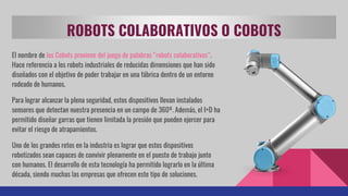 ROBOTS COLABORATIVOS O COBOTS
El nombre de los Cobots proviene del juego de palabras “robots colaborativos”.
Hace referencia a los robots industriales de reducidas dimensiones que han sido
diseñados con el objetivo de poder trabajar en una fábrica dentro de un entorno
rodeado de humanos.
Para lograr alcanzar la plena seguridad, estos dispositivos llevan instalados
sensores que detectan nuestra presencia en un campo de 360º. Además, el I+D ha
permitido diseñar garras que tienen limitada la presión que pueden ejercer para
evitar el riesgo de atrapamientos.
Uno de los grandes retos en la industria es lograr que estos dispositivos
robotizados sean capaces de convivir plenamente en el puesto de trabajo junto
con humanos. El desarrollo de esta tecnología ha permitido lograrlo en la última
década, siendo muchas las empresas que ofrecen este tipo de soluciones.
 