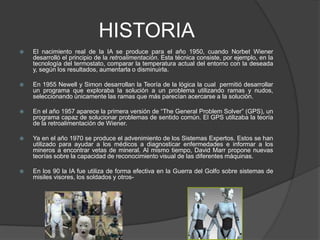 HISTORIAEl nacimiento real de la IA se produce para el año 1950, cuandoNorbet Wiener desarrolló el principio de la retroalimentación. Estatécnicaconsiste, porejemplo, en la tecnología del termostato, comparar la temperatura actual del entorno con la deseada y, según los resultados, aumentarla o disminuirla.