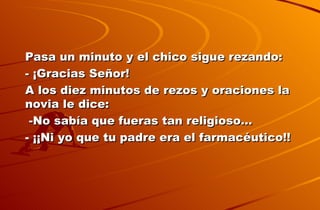 Pasa un minuto y el chico sigue rezando: - ¡Gracias Señor! A los diez minutos de rezos y oraciones la novia le dice: -No sabía que fueras tan religioso… - ¡¡Ni yo que tu padre era el farmacéutico!!   