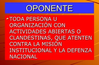 OPONENTE TODA PERSONA U ORGANIZACIÓN CON ACTIVIDADES ABIERTAS O CLANDESTINAS, QUE ATENTEN CONTRA LA MISIÓN INSTITUCIONAL Y LA DEFENZA NACIONAL 