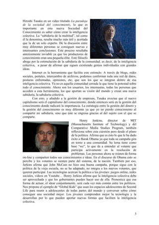 Hiroshi Tasaka en un video titulado La paradoja
de la sociedad del conocimiento, lo que es
importante en esta nueva Sociedad del
Conocimiento es saber cómo crear la inteligencia
colectiva. La “sabiduría de la multitud”, tal como
él la denomina, resulta mucho más útil y acertada
que la de un solo experto. De la discusión entre
muy diferentes personas se consiguen nuevas e
interesantes conclusiones. Este proceso resultaba
anteriormente inviable ya que los productores de
conocimiento eran una pequeña élite. Este filósofo
aboga por la estimulación de la sabiduría de la comunidad, es decir, de la inteligencia
colectiva, a pesar de afirmar que siguen existiendo genios individuales con grandes
ideas.
Internet es la herramienta que facilita este estímulo. A través de blogs, redes
sociales, portales, intercambio de archivos, podemos conformar toda una red de datos,
posturas enfrentadas, opiniones, etc; que son los que se integran dentro de esa
inteligencia colectiva. Ya no es aquella comunidad cerrada la que tiene la potestad sobre
todo el conocimiento. Ahora son los usuarios, los internautas, todas las personas que
acceden a esta herramienta, los que aportan su visión del mundo y crean una nueva
sabiduría, la sabiduría colectiva.
Con esto, y añadido a la gestión de empresas, Tasaka avecina que el nuevo
capitalismo será el capitalismo del conocimiento, donde entonces será en la gestión del
conocimiento donde radicará la importancia. La estrategia entre la gestión del dinero y
la gestión del conocimiento es muy diferente ya que yo no pierdo conocimiento al
compartir mi sabiduría, sino que éste se engrosa gracias al del sujeto con el que se
comparte.
Henry Jenkins, director de MIT
(Massachusetts Institute of Technology) y del
Comparative Media Studies Program, también
reflexiona sobre esta cuestión pero desde el plano
de la política. Afirma que es ésto lo que le ha dado
éxito a Barak Obama ya que toda su campaña gira
en torno a una comunidad. Su lema tiene como
base “we”, lo que da a entender al votante que
participa activamente en la resolución de
problemas. Las personas ahora se reúnen de forma
on-line y comparten todos sus conocimientos e ideas. En el discurso de Obama esto se
percibe y los votantes se sienten parte del sistema, de la nación. También por eso,
Jerkins afirma que John McCain no hizo una buena campaña, porque sigue con la
política de la vieja escuela, no se ha adaptado, no integra a los nuevos votantes, que
quieren participar. Las tecnologías acercan la política a los jóvenes: juegos online, redes
sociales, videos en Youtube… Henry Jerkins afirma que la inteligencia colectiva debe
ser aprovechada y que los gobernantes pueden hacer uso de ella. Pronostica que esa
forma de actuar, el idear conjuntamente, será cada vez más común entre los políticos.
Nos propone el ejemplo de “Global Kids” que usan los espacios adolescentes de Second
Life para reunir a adolescentes de todas partes del mundo y conversar sobre cómo
conseguir una sociedad mejor. Los jóvenes comprenden mejor la tecnología y la
desarrollan por lo que pueden aportar nuevas formas que faciliten la inteligencia
colectiva.
3
 