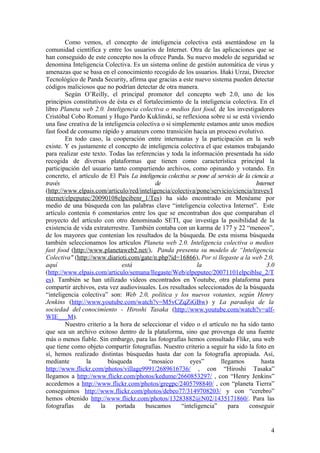 Como vemos, el concepto de inteligencia colectiva está asentándose en la
comunidad científica y entre los usuarios de Internet. Otra de las aplicaciones que se
han conseguido de este concepto nos la ofrece Panda. Su nuevo modelo de seguridad se
denomina Inteligencia Colectiva. Es un sistema online de gestión automática de virus y
amenazas que se basa en el conocimiento recogido de los usuarios. Iñaki Urzai, Director
Tecnológico de Panda Security, afirma que gracias a este nuevo sistema pueden detectar
códigos maliciosos que no podrían detectar de otra manera.
Según O’Reilly, el principal promotor del concepto web 2.0, uno de los
principios constitutivos de ésta es el fortalecimiento de la inteligencia colectiva. En el
libro Planeta web 2.0. Inteligencia colectiva o medios fast food, de los investigadores
Cristóbal Cobo Romaní y Hugo Pardo Kuklinski, se reflexiona sobre si se está viviendo
una fase creativa de la inteligencia colectiva o si simplemente estamos ante unos medios
fast food de consumo rápido y amateurs como transición hacia un proceso evolutivo.
En todo caso, la cooperación entre internautas y la participación en la web
existe. Y es justamente el concepto de inteligencia colectiva el que estamos trabajando
para realizar este texto. Todas las referencias y toda la información presentada ha sido
recogida de diversas plataformas que tienen como característica principal la
participación del usuario tanto compartiendo archivos, como opinando y votando. En
concreto, el artículo de El País La inteligencia colectiva se pone al servicio de la ciencia a
través de Internet
(http://www.elpais.com/articulo/red/inteligencia/colectiva/pone/servicio/ciencia/traves/I
nternet/elpeputec/20090108elpcibenr_1/Tes) ha sido encontrado en Menéame por
medio de una búsqueda con las palabras clave “inteligencia colectiva Internet”. Este
artículo contenía 6 comentarios entre los que se encontraban dos que comparaban el
proyecto del artículo con otro denominado SETI, que investiga la posibilidad de la
existencia de vida extraterrestre. También contaba con un karma de 177 y 22 “meneos”,
de los mayores que contenían los resultados de la búsqueda. De esta misma búsqueda
también seleccionamos los artículos Planeta web 2.0. Inteligencia colectiva o medios
fast food (http://www.planetaweb2.net/), Panda presenta su modelo de “Inteligencia
Colectiva" (http://www.diarioti.com/gate/n.php?id=16866), Por si llegaste a la web 2.0,
aquí está la 3.0
(http://www.elpais.com/articulo/semana/llegaste/Web/elpeputec/20071101elpciblse_2/T
es). También se han utilizado videos encontrados en Youtube, otra plataforma para
compartir archivos, esta vez audiovisuales. Los resultados seleccionados de la búsqueda
“inteligencia colectiva” son: Web 2.0, política y los nuevos votantes, según Henry
Jenkins (http://www.youtube.com/watch?v=M5vCZqZiGBw) y La paradoja de la
sociedad del conocimiento - Hiroshi Tasaka (http://www.youtube.com/watch?v=alf-
WIE___M).
Nuestro criterio a la hora de seleccionar el video o el artículo no ha sido tanto
que sea un archivo exitoso dentro de la plataforma, sino que provenga de una fuente
más o menos fiable. Sin embargo, para las fotografías hemos consultado Flikr, una web
que tiene como objeto compartir fotografías. Nuestro criterio a seguir ha sido la foto en
sí, hemos realizado distintas búsquedas hasta dar con la fotografía apropiada. Así,
mediante la búsqueda “mosaico eyes” llegamos hasta
http://www.flickr.com/photos/village9991/2689616736/ , con “Hiroshi Tasaka”
llegamos a http://www.flickr.com/photos/kedume/2660853297/ , con “Henry Jenkins”
accedemos a http://www.flickr.com/photos/gregpc/2405798840/ , con “planeta Tierra”
conseguimos http://www.flickr.com/photos/debeo77/3149708203/ y con “cerebro”
hemos obtenido http://www.flickr.com/photos/13283882@N02/1435171860/. Para las
fotografías de la portada buscamos “inteligencia” para conseguir
4
 