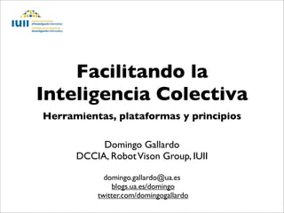 Facilitando la
Inteligencia Colectiva
Herramientas, plataformas y principios

           Domingo Gallardo
      DCCIA, Robot Vison Group, IUII

            domingo.gallardo@ua.es
               blogs.ua.es/domingo
          twitter.com/domingogallardo
 