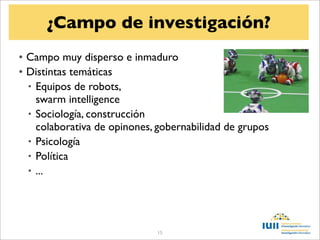 ¿Campo de investigación?
• Campo muy disperso e inmaduro
• Distintas temáticas
  • Equipos de robots,
    swarm intelligence
  • Sociología, construcción
    colaborativa de opinones, gobernabilidad de grupos
  • Psicología
  • Política
  • ...




                             15
 