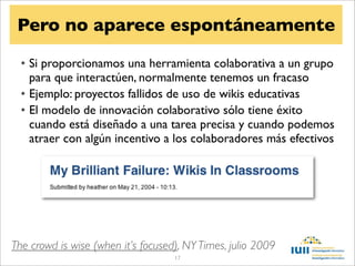 Pero no aparece espontáneamente

  • Si proporcionamos una herramienta colaborativa a un grupo
    para que interactúen, normalmente tenemos un fracaso
  • Ejemplo: proyectos fallidos de uso de wikis educativas
  • El modelo de innovación colaborativo sólo tiene éxito
    cuando está diseñado a una tarea precisa y cuando podemos
    atraer con algún incentivo a los colaboradores más efectivos




The crowd is wise (when it’s focused), NY Times, julio 2009
                                    17
 