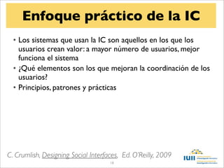 Enfoque práctico de la IC
  • Los sistemas que usan la IC son aquellos en los que los
    usuarios crean valor: a mayor número de usuarios, mejor
    funciona el sistema
  • ¿Qué elementos son los que mejoran la coordinación de los
    usuarios?
  • Principios, patrones y prácticas




C. Crumlish, Designing Social Interfaces, Ed. O’Reilly, 2009
                                     18
 