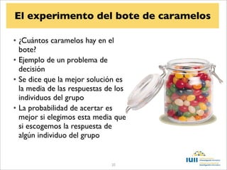 El experimento del bote de caramelos

• ¿Cuántos caramelos hay en el
  bote?
• Ejemplo de un problema de
  decisión
• Se dice que la mejor solución es
  la media de las respuestas de los
  individuos del grupo
• La probabilidad de acertar es
  mejor si elegimos esta media que
  si escogemos la respuesta de
  algún individuo del grupo


                              20
 
