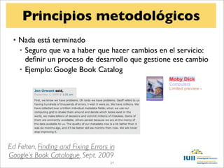 Principios metodológicos
 • Nada está terminado
   • Seguro que va a haber que hacer cambios en el servicio:
     deﬁnir un proceso de desarrollo que gestione ese cambio
   • Ejemplo: Google Book Catalog




Ed Felten, Finding and Fixing Errors in
Google’s Book Catalogue, Sept. 2009
                                     24
 
