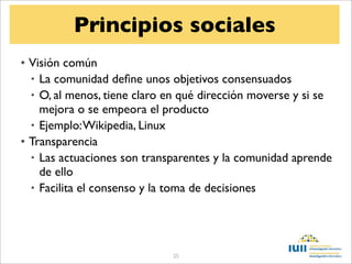 Principios sociales
• Visión común
  • La comunidad deﬁne unos objetivos consensuados
  • O, al menos, tiene claro en qué dirección moverse y si se
    mejora o se empeora el producto
  • Ejemplo: Wikipedia, Linux
• Transparencia
  • Las actuaciones son transparentes y la comunidad aprende
    de ello
  • Facilita el consenso y la toma de decisiones




                             25
 