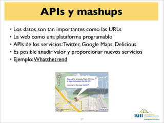 APIs y mashups
• Los datos son tan importantes como las URLs
• La web como una plataforma programable
• APIs de los servicios: Twitter, Google Maps, Delicious
• Es posible añadir valor y proporcionar nuevos servicios
• Ejemplo: Whatthetrend




                              27
 
