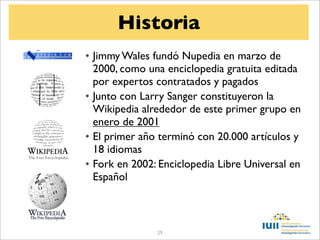 Historia
• Jimmy Wales fundó Nupedia en marzo de
  2000, como una enciclopedia gratuita editada
  por expertos contratados y pagados
• Junto con Larry Sanger constituyeron la
  Wikipedia alrededor de este primer grupo en
  enero de 2001
• El primer año terminó con 20.000 artículos y
  18 idiomas
• Fork en 2002: Enciclopedia Libre Universal en
  Español



               29
 