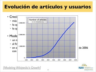 Evolución de artículos y usuarios
   • Crecimiento exponencial
     • más contenido lleva a más tráﬁco
     • lo que lleva a más ediciones
     • lo que lleva a más tráﬁco


   • Modelo logístico
     • un máximo en el número de artículos
     • al ﬁnal el crecimiento es cero
     • en el momento central, el crecimiento es máximo (agosto de 2006
       con 60.000 artículos nuevos al mes)




[Modeling Wikipedia’s Growth]       30
 