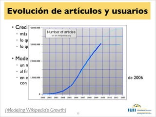 Evolución de artículos y usuarios
   • Crecimiento exponencial
     • más contenido lleva a más tráﬁco
     • lo que lleva a más ediciones
     • lo que lleva a más tráﬁco


   • Modelo logístico
     • un máximo en el número de artículos
     • al ﬁnal el crecimiento es cero
     • en el momento central, el crecimiento es máximo (agosto de 2006
       con 60.000 artículos nuevos al mes)




[Modeling Wikipedia’s Growth]       30
 