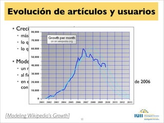 Evolución de artículos y usuarios
   • Crecimiento exponencial
     • más contenido lleva a más tráﬁco
     • lo que lleva a más ediciones
     • lo que lleva a más tráﬁco


   • Modelo logístico
     • un máximo en el número de artículos
     • al ﬁnal el crecimiento es cero
     • en el momento central, el crecimiento es máximo (agosto de 2006
       con 60.000 artículos nuevos al mes)




[Modeling Wikipedia’s Growth]       30
 