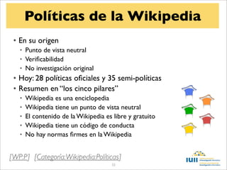 Políticas de la Wikipedia
 • En su origen
   • Punto de vista neutral
   • Veriﬁcabilidad
   • No investigación original
 • Hoy: 28 políticas oﬁciales y 35 semi-políticas
 • Resumen en “los cinco pilares”
   •   Wikipedia es una enciclopedia
   •   Wikipedia tiene un punto de vista neutral
   •   El contenido de la Wikipedia es libre y gratuito
   •   Wikipedia tiene un código de conducta
   •   No hay normas ﬁrmes en la Wikipedia


[WP:P] [Categoría:Wikipedia:Políticas]
                                      33
 