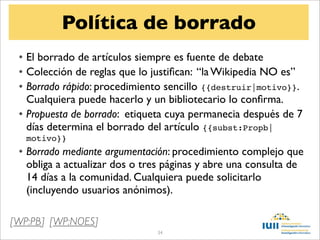 Política de borrado
 • El borrado de artículos siempre es fuente de debate
 • Colección de reglas que lo justiﬁcan: “la Wikipedia NO es”
 • Borrado rápido: procedimiento sencillo {{destruir|motivo}}.
   Cualquiera puede hacerlo y un bibliotecario lo conﬁrma.
 • Propuesta de borrado: etiqueta cuya permanecia después de 7
   días determina el borrado del artículo {{subst:Propb|
   motivo}}
 • Borrado mediante argumentación: procedimiento complejo que
   obliga a actualizar dos o tres páginas y abre una consulta de
   14 días a la comunidad. Cualquiera puede solicitarlo
   (incluyendo usuarios anónimos).

[WP:PB] [WP:NOES]
                               34
 