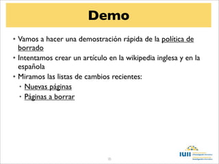 Demo
• Vamos a hacer una demostración rápida de la política de
  borrado
• Intentamos crear un artículo en la wikipedia inglesa y en la
  española
• Miramos las listas de cambios recientes:
   • Nuevas páginas
   • Páginas a borrar




                               35
 