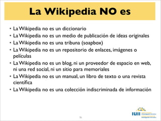 La Wikipedia NO es
• La Wikipedia no es un diccionario
• La Wikipedia no es un medio de publicación de ideas originales
• La Wikipedia no es una tribuna (soapbox)
• La Wikipedia no es un repositorio de enlaces, imágenes o
  películas
• La Wikipedia no es un blog, ni un proveedor de espacio en web,
  ni una red social, ni un sitio para memoriales
• La Wikipedia no es un manual, un libro de texto o una revista
  cientíﬁca
• La Wikipedia no es una colección indiscriminada de información



                               36
 