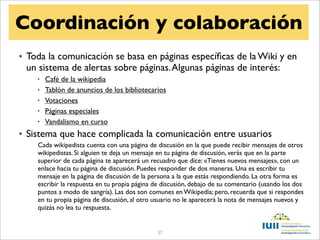 Coordinación y colaboración
• Toda la comunicación se basa en páginas especíﬁcas de la Wiki y en
  un sistema de alertas sobre páginas. Algunas páginas de interés:
    •   Café de la wikipedia
    •   Tablón de anuncios de los bibliotecarios
    •   Votaciones
    •   Páginas especiales
    •   Vandalismo en curso
• Sistema que hace complicada la comunicación entre usuarios
    Cada wikipedista cuenta con una página de discusión en la que puede recibir mensajes de otros
    wikipedistas. Si alguien te deja un mensaje en tu página de discusión, verás que en la parte
    superior de cada página te aparecerá un recuadro que dice: «Tienes nuevos mensajes», con un
    enlace hacia tu página de discusión. Puedes responder de dos maneras. Una es escribir tu
    mensaje en la página de discusión de la persona a la que estás respondiendo. La otra forma es
    escribir la respuesta en tu propia página de discusión, debajo de su comentario (usando los dos
    puntos a modo de sangría). Las dos son comunes en Wikipedia; pero, recuerda que si respondes
    en tu propia página de discusión, al otro usuario no le aparecerá la nota de mensajes nuevos y
    quizás no lea tu respuesta.


                                              37
 