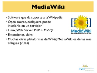 MediaWiki
• Software que da soporte a la Wikipedia
• Open source, cualquiera puede
  instalarlo en un servidor
• Linux, Web Server, PHP + MySQL
• Extensiones, skins
• Muchas otras plataformas de Wikis; MediaWiki es de las más
  antiguas (2003)




                             38
 