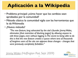 Aplicación a la Wikipedia
• Problema principal: ¿cómo hacer que los cambios sean
  aprobados por la comunidad?
• Método clásico: la comunidad vigila con las herramientas que
  le da Wikimedia
• ¿Nuevo método?
    "The new feature, long advocated by the site's founder Jimmy Wales,
    eliminates [that restriction of blocking pages] by allowing anyone to
    edit these pages, even without logging in.The secret to being able to do
    this is that the new feature creates a queue where tens of thousands
    of longtime users of the site can approve these changes - changes that
    were previously completely forbidden."


 Jimmy Wales (Hafﬁngton Post, Sept 2009)
                                   39
 