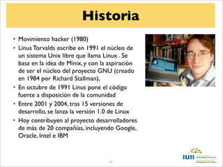 Historia
• Movimiento hacker (1980)
• Linus Torvalds escribe en 1991 el núcleo de
  un sistema Unix libre que llama Linux . Se
  basa en la idea de Minix, y con la aspiración
  de ser el núcleo del proyecto GNU (creado
  en 1984 por Richard Stallman),
• En octubre de 1991 Linus pone el código
  fuente a disposición de la comunidad
• Entre 2001 y 2004, tras 15 versiones de
  desarrollo, se lanza la versión 1.0 de Linux
• Hoy contribuyen al proyecto desarrolladores
  de más de 20 compañías, incluyendo Google,
  Oracle, Intel e IBM


                                    41
 