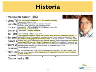 Historia
• Movimiento hacker (1980)
• Linus Torvalds escribe en 1991 el núcleo de
  un sistema Unix libre que llama Linux . Se
  basa en la idea de Minix, y con la aspiración
  de ser el núcleo del proyecto GNU (creado
  en 1984 por Richard Stallman),
• En octubre de 1991 Linus pone el código
  fuente a disposición de la comunidad
• Entre 2001 y 2004, tras 15 versiones de
  desarrollo, se lanza la versión 1.0 de Linux
• Hoy contribuyen al proyecto desarrolladores
  de más de 20 compañías, incluyendo Google,
  Oracle, Intel e IBM


                                    41
 